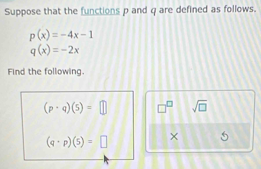 Suppose that the functions p and q are defined as follows.
p(x)=-4x-1
q(x)=-2x
Find the following.
(p· q)(5)=□
□^(□) sqrt(□ )
(q· p)(5)=□
×