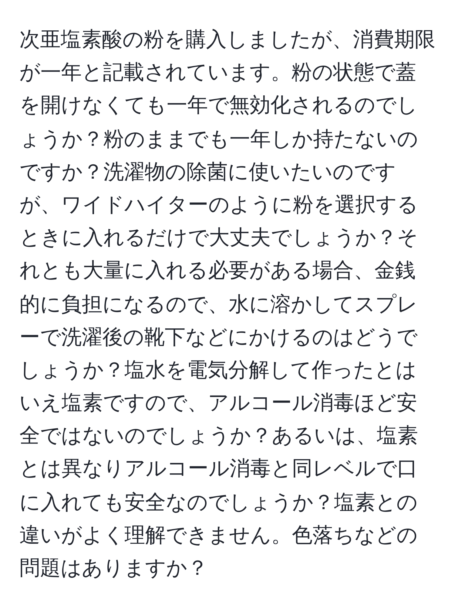 次亜塩素酸の粉を購入しましたが、消費期限が一年と記載されています。粉の状態で蓋を開けなくても一年で無効化されるのでしょうか？粉のままでも一年しか持たないのですか？洗濯物の除菌に使いたいのですが、ワイドハイターのように粉を選択するときに入れるだけで大丈夫でしょうか？それとも大量に入れる必要がある場合、金銭的に負担になるので、水に溶かしてスプレーで洗濯後の靴下などにかけるのはどうでしょうか？塩水を電気分解して作ったとはいえ塩素ですので、アルコール消毒ほど安全ではないのでしょうか？あるいは、塩素とは異なりアルコール消毒と同レベルで口に入れても安全なのでしょうか？塩素との違いがよく理解できません。色落ちなどの問題はありますか？