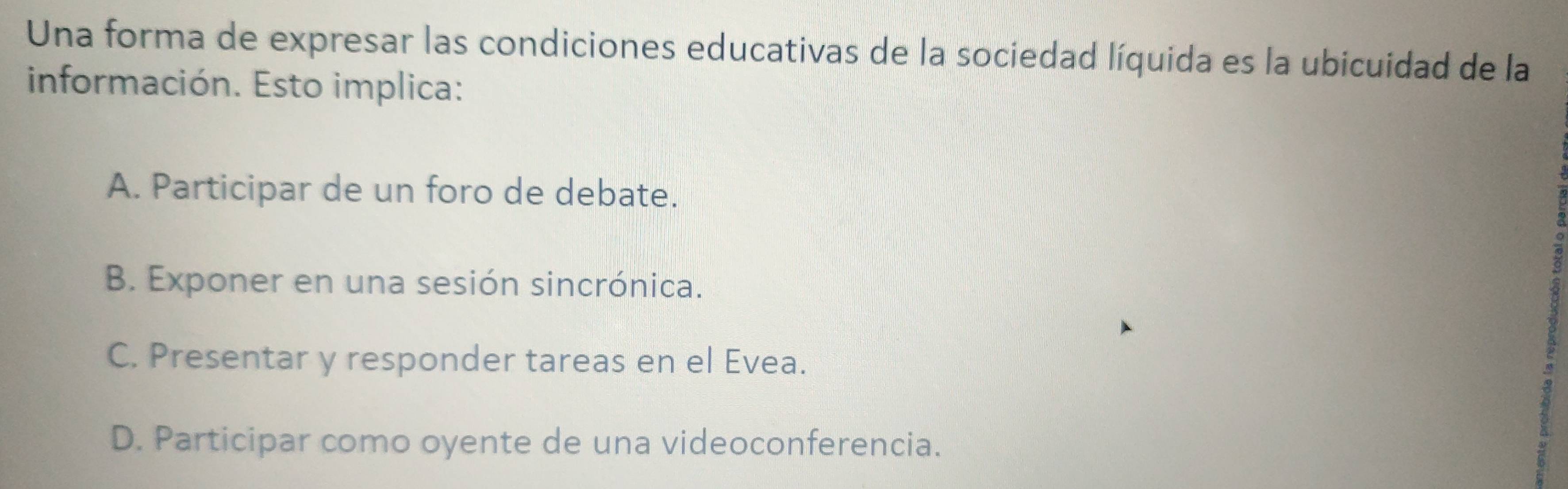 Una forma de expresar las condiciones educativas de la sociedad líquida es la ubicuidad de la
información. Esto implica:
A. Participar de un foro de debate.
B. Exponer en una sesión sincrónica.
C. Presentar y responder tareas en el Evea.
D. Participar como oyente de una videoconferencia.