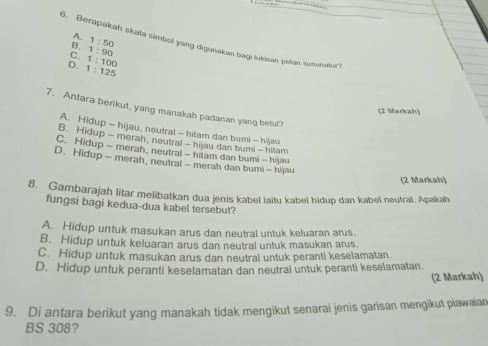 AN LEK AP AN DINDNO
A. 1:50
6. Berapakah skala simbol yang digunakan bagi lukisan pelan susunatur
B. 1:90
C. 1:100
D. 1:125
7. Antara berikut, yang manakah padanan yang betul?
(2 Markah)
A. Hidup - hijau, neutral - hitam dan bumi - hijau
B. Hidup - merah, neutral - hijau dan bumi - hitam
C. Hidup - merah, neutral - hitam dan bumi - hijau
D. Hidup - merah, neutral - merah dan bumi - hijau
(2 Markah)
8. Gambarajah litar melibatkan dua jenis kabel iaitu kabel hidup dan kabel neutral. Apakah
fungsi bagi kedua-dua kabel tersebut?
A. Hidup untuk masukan arus dan neutral untuk keluaran arus.
B. Hidup untuk keluaran arus dan neutral untuk masukan arus.
C. Hidup untuk masukan arus dan neutral untuk peranti keselamatan.
D. Hidup untuk peranti keselamatan dan neutral untuk peranti keselamatan.
(2 Markah)
9. Di antara berikut yang manakah tidak mengikut senarai jenis garisan mengikut piawaian
BS 308?