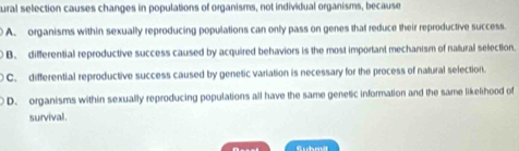 ural selection causes changes in populations of organisms, not individual organisms, because
A. organisms within sexually reproducing populations can only pass on genes that reduce their reproductive success.
B. differential reproductive success caused by acquired behaviors is the most important mechanism of natural selection.
C. differential reproductive success caused by genetic variation is necessary for the process of natural selection.
D. organisms within sexually reproducing populations all have the same genetic information and the same likelihood of
survival.
Submt