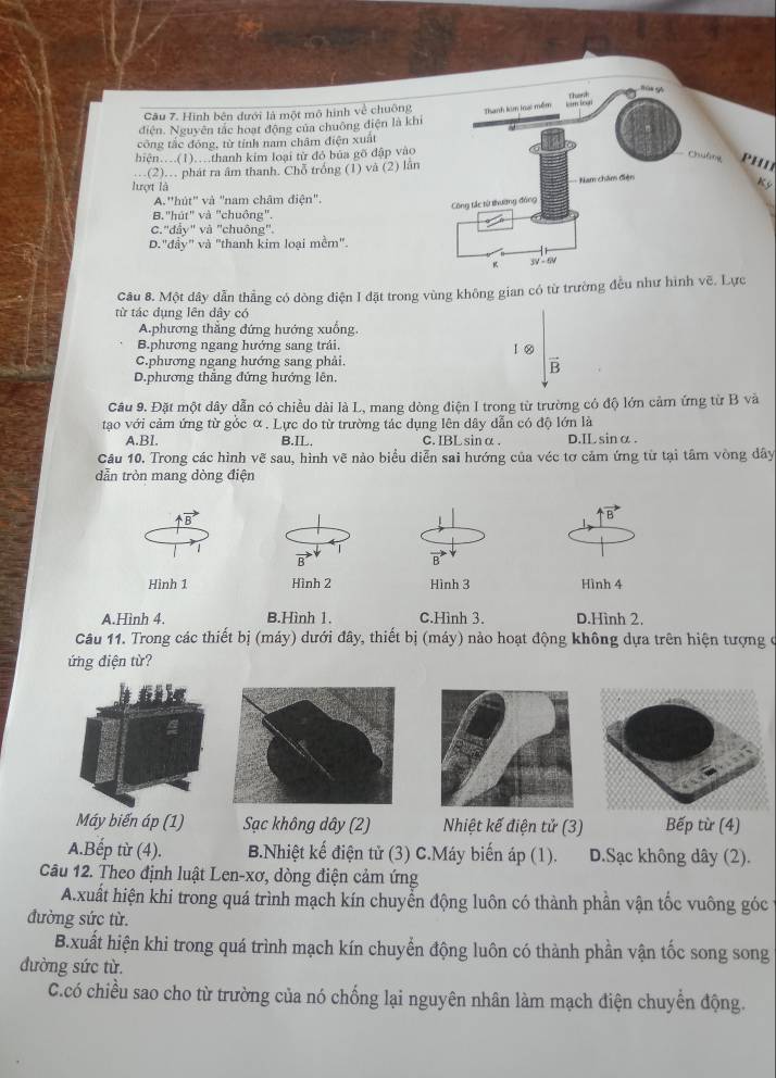 Thank
Câu 7. Hình bên dưới là một mô hình về chuộng Thanh kim lna: mềm Eincical
điện. Nguyên tác hoạt động của chuông điện là khi
công tắc đóng, từ tính nam châm điện xuất
hiện...(1)....thanh kim loại từ đỏ bủa gõ đập vào
Chuống PHI
(2). phát ra âm thanh. Chỗ trống (1) và (2) lần
- Nam châm điện
lượt là
K ỳ
A.''hút" và "nam châm điện".
Công tác từ thường đồng
B."hút" và "chuông".
C.''đẩy" và 'chuông''.
D."đầy" và "thanh kim loại mềm".
K 5 
Câu 8. Một dây dẫn thẳng có dòng điện I đặt trong vùng không gian có từ trường đều như hình vẽ. Lực
từ tác dụng lên dây có
A.phương thẳng đứng hướng xuống.
B.phương ngang hướng sang trải.
C.phương ngang hướng sang phải l ②
B
D.phương thăng đứng hướng lên,
Câu 9. Đặt một dây dẫn có chiều dài là L, mang dòng điện I trong từ trường có độ lớn cảm ứng từ B và
tạo với cảm ứng từ gốc α. Lực do từ trường tác dụng lên dây dẫn có độ lớn là
A.Bl. B.IL. C.IBL sinα . D.ILsinα .
Câu 10. Trong các hình vẽ sau, hình vẽ nào biểu diễn sai hướng của véc tơ cảm ứng từ tại tâm vòng dây
dẫn tròn mang dòng điện
Hình 1Hình 3 Hình 4
A.Hình 4. B.Hình 1. C.Hình 3. D.Hình 2.
Câu 11. Trong các thiết bị (máy) dưới đây, thiết bị (máy) nào hoạt động không dựa trên hiện tượng ở
ứng điện từ?
6ilc
Máy biến áp (1) Sạc không dây (2) Nhiệt kế điện tử (3) Bếp từ (4)
A.Bếp từ (4). B.Nhiệt kế điện tử (3) C.Máy biến áp (1). D.Sạc không dây (2).
Câu 12. Theo định luật Len-xơ, dòng điện cảm ứng
A.xuất hiện khi trong quá trình mạch kín chuyển động luôn có thành phần vận tốc vuông góc
đường sức từ.
B.xuất hiện khi trong quá trình mạch kín chuyển động luôn có thành phần vận tốc song song
đường sức từ.
C.có chiều sao cho từ trường của nó chống lại nguyên nhân làm mạch điện chuyển động.