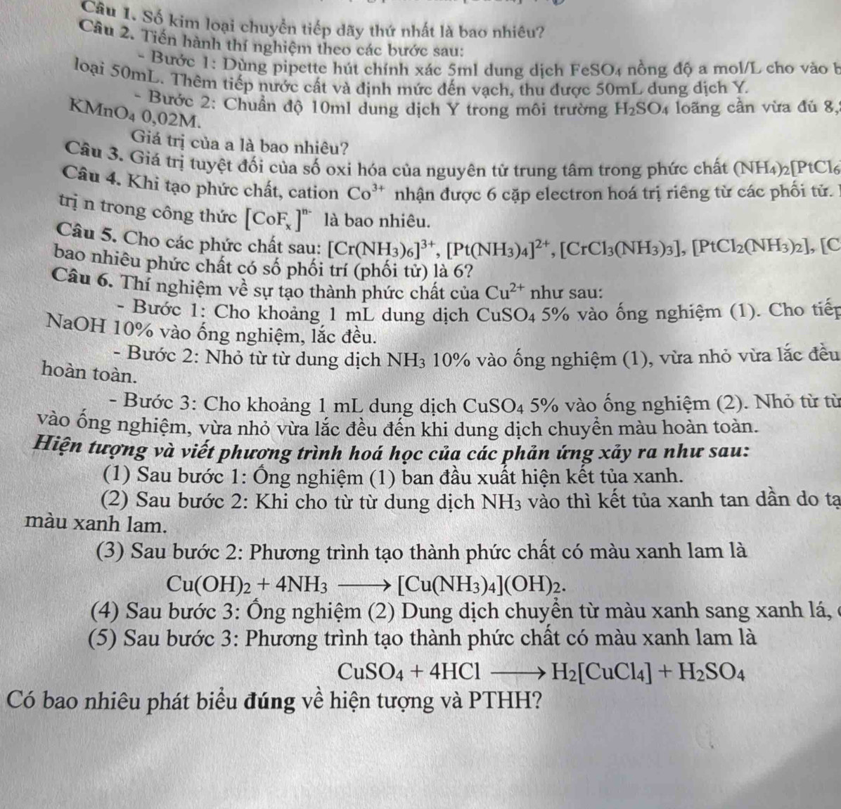 Số kim loại chuyển tiếp dãy thứ nhất là bao nhiêu?
Câu 2. Tiến hành thí nghiệm theo các bước sau:
- Bước 1: Dùng pipette hút chính xác 5ml dung dịch FeSO₄ nồng độ a mol/L cho vào b
loại 50mL. Thêm tiếp nước cất và định mức đến vạch, thu được 50mL dung dịch Y.
- Bước 2: Chuẩn độ 10ml dung dịch Y trong môi trường H_2SO_4 loãng cần vừa đủ 8,
KMnO₄ 0,02M.
Giá trị của a là bao nhiêu?
Câu 3. Giá trị tuyệt đối của số oxi hóa của nguyên tử trung tâm trong phức chất (NH_4)_2[PtCl_6
Câu 4. Khi tạo phức chất, cation Co^(3+) nhận được 6 cặp electron hoá trị riêng từ các phối tử.
trị n trong công thức [CoF_x]^n- là bao nhiêu.
Câu 5. Cho các phức chất sau: [Cr(NH_3)_6]^3+,[Pt(NH_3)_4]^2+,[CrCl_3(NH_3)_3],[PtCl_2(NH_3)_2] , [C
bao nhiêu phức chất có số phối trí (phối tử) là 6?
Câu 6. Thí nghiệm về sự tạo thành phức chất của Cu^(2+) như sau:
- Bước 1: Cho khoảng 1 mL dung dịch CuSO 4 5% vào ống nghiệm (1). Cho tiếp
NaOH 10% vào ống nghiệm, lắc đều.
- Bước 2: Nhỏ từ từ dung dịch NH_3 10% vào ống nghiệm (1), vừa nhỏ vừa lắc đều
hoàn toàn.
- Bước 3: Cho khoảng 1 mL dung dịch CuSO_4 5% vào ống nghiệm (2). Nhỏ từ từ
vào ổng nghiệm, vừa nhỏ vừa lắc đều đến khi dung dịch chuyền màu hoàn toàn.
Hiện tượng và viết phương trình hoá học của các phản ứng xảy ra như sau:
(1) Sau bước 1: Ống nghiệm (1) ban đầu xuất hiện kết tủa xanh.
(2) Sau bước 2: Khi cho từ từ dung dịch NH_3 vào thì kết tủa xanh tan dần do tạ
màu xanh lam.
(3) Sau bước 2: Phương trình tạo thành phức chất có màu xanh lam là
Cu(OH)_2+4NH_3to [Cu(NH_3)_4](OH)_2.
(4) Sau bước 3: Ông nghiệm (2) Dung dịch chuyển từ màu xanh sang xanh lá,
(5) Sau bước 3: Phương trình tạo thành phức chất có màu xanh lam là
CuSO_4+4HClto H_2[CuCl_4]+H_2SO_4
Có bao nhiêu phát biểu đúng về hiện tượng và PTHH?