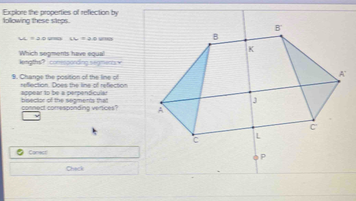 Explore the properties of reflection by 
following these steps.
LI=20 LL=2.0 u 11:3
Which segments have equal 
lengths? conesponding segments w 
9. Change the position of the line of 
reflection. Does the line of reflection 
appear to be a perpendicular 
bisector of the segments that 
connect corresponding vertices? 
Correct 
Chack