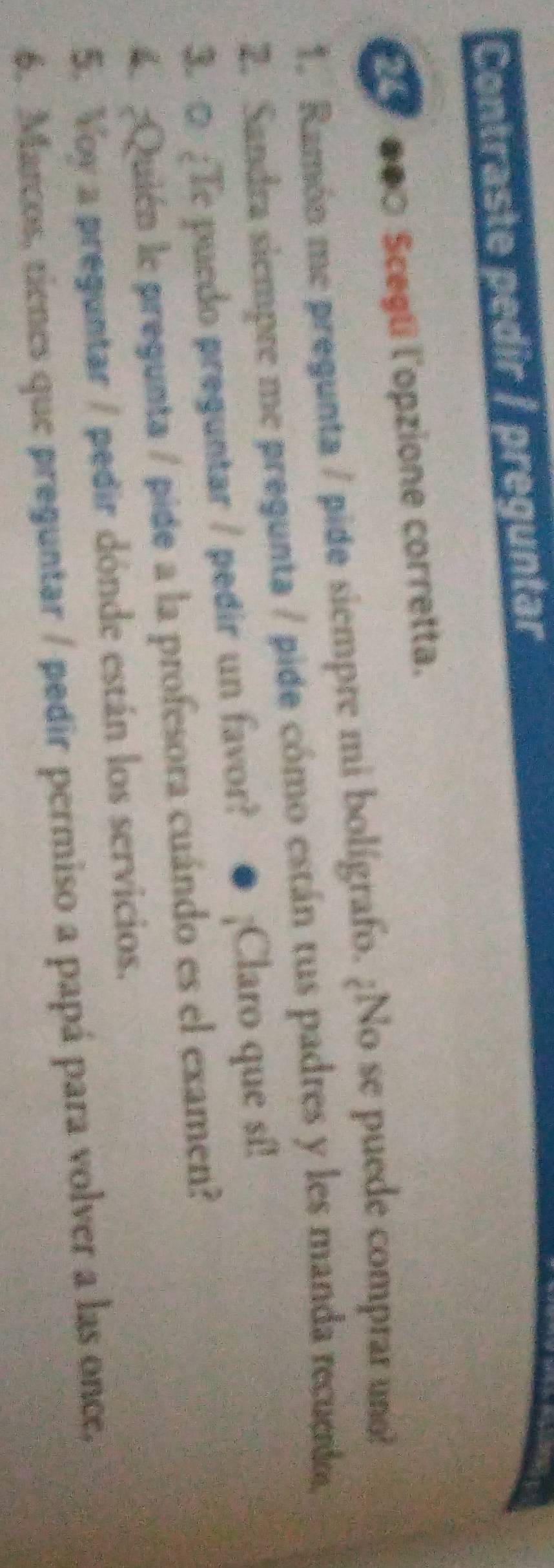 Contraste pedir / preguntar 
●0□ Scegli l'opzione corretta. 
1. Ramón me pregunta / pide siempre mi bolígrafo. ¿No se puede comprar uno 
2. Sandra siempre me pregunta / pide cómo están tus padres y les manda recuedo. 
3. □ ;e pucdo preguntar / pedir un favor? ● ¡Claro que sí! 
4 Quién le pregunta / pide a la profesora cuándo es el examen? 
5. Voy a preguntar / pedir dónde están los servicios. 
6. Marcos, tienes que preguntar / pedir permiso a papá para volver a las once,