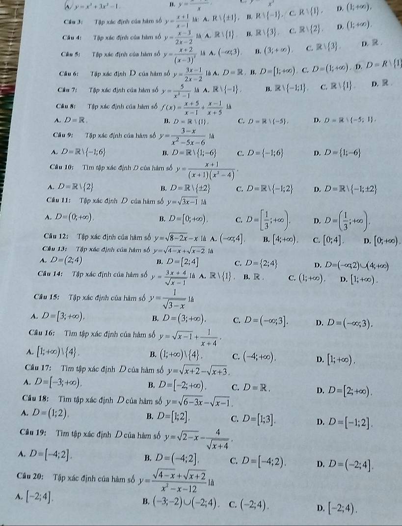 y=x^3+3x^2-1. n. y=frac x x'
Câu 3: Tập xác định của hàm số y= (x+1)/x-1  lǜ: A. Rvee  ± 1 B. Rvee  -1 C. Rvee  1 , D. (1;+∈fty ).
Câu 4: Tập xác định của hàm số y= (x-3)/2x-2  lā A. R∪  1 . B. Rvee  3 . C. R| 2 . D. (1;+∈fty ).
Câu 5: Tập xác định của hàm số y=frac x+2(x-3)^2 lǜ A. (-∈fty ,3). B. (3;+∈fty ). C. Rvee  3 . D.R.
Câu 6: Tập xác định D của hàm số y= (3x-1)/2x-2  là A. D=R. B. D=[1;+∈fty ) C. D=(1;+∈fty ). D. D=R 1
Câu 7:  Tập xác định của hàm số y= 5/x^2-1  là A. R  -1 , B. Rvee  -1;1 . C. Rvee  1 . D. R
Câu 8: Tập xác định của hàm số f(x)= (x+5)/x-1 + (x-1)/x+5  là
A. D=R. B. D=R| 1 , C. D=R∪  -5 , D. D=R -5;1 ,
Câu 9: Tập xác định của hàm số y= (3-x)/x^2-5x-6 1a
A. D=R -1;6 D=R 1;-6 C. D= -1;6 D. D= 1;-6
B.
Câu 10: Tìm tập xác định D của hàm số y= (x+1)/(x+1)(x^2-4) .
A. D=R 2 B. D=R ± 2 C. D=R -1;2 D. D=R -1;± 2
Câu 11: Tập xác định D của hàm số y=sqrt(3x-1)1d
A. D=(0,+∈fty ). B. D=[0;+∈fty ). C. D=[ 1/3 ;+∈fty ). D. D=( 1/3 ;+∈fty ).
Câu 12: Tập xác định của hàm số y=sqrt(8-2x)-x là A. (-∈fty ,4]. B. [4;+∈fty ). C. [0;4]. D. [0;+∈fty ),
Câu 13: Tập xác định của hàm số y=sqrt(4-x)+sqrt(x-2) là
A. D=(2;4) B. D=[2;4] C. D= 2;4 D. D=(-∈fty ,2)∪ (4,+∈fty )
Cu 14: Tập xác định của hàm số y= (3x+4)/sqrt(x-1)  là A. R  1 . B. R C. (1;+∈fty ). D. [1;+∈fty ).
Câu 15:  Tập xác định của hàm số y= 1/sqrt(3-x) 1a
A. D=[3;+∈fty ). B. D=(3;+∈fty ). C. D=(-∈fty ;3]. D. D=(-∈fty ;3).
Câu 16: Tìm tập xác định của hàm số y=sqrt(x-1)+ 1/x+4 .
B.
A. [1;+∈fty ) 4 . (1;+∈fty ) 4 . C. (-4;+∈fty ). D. [1;+∈fty ).
Câu 17: Tìm tập xác định D của hàm số y=sqrt(x+2)-sqrt(x+3).
A. D=[-3;+∈fty ). B. D=[-2;+∈fty ). C. D=R. D. D=[2;+∈fty ).
Câu 18: Tìm tập xác định D của hàm số y=sqrt(6-3x)-sqrt(x-1).
A. D=(1;2).
B. D=[1;2]. C. D=[1;3]. D. D=[-1;2].
Câu 19: Tìm tập xác định D của hàm số y=sqrt(2-x)- 4/sqrt(x+4) .
A. D=[-4;2]. B. D=(-4;2]. C. D=[-4;2). D. D=(-2;4].
Câu 20: Tập xác định của hàm số y= (sqrt(4-x)+sqrt(x+2))/x^2-x-12 la
A. [-2;4]. B, (-3;-2)∪ (-2;4). C. (-2;4). D. [-2;4).