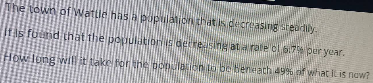 The town of Wattle has a population that is decreasing steadily. 
It is found that the population is decreasing at a rate of 6.7% per year. 
How long will it take for the population to be beneath 49% of what it is now?