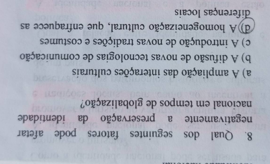 Qual dos seguintes fatores pode afetar
negativamente a preservação da identidade
nacional em tempos de globalização?
a) A ampliação das interações culturais
b) A difusão de novas tecnologias de comunicação
c) A introdução de novas tradições e costumes
d)A homogeneização cultural, que enfraquece as
diferenças locais
