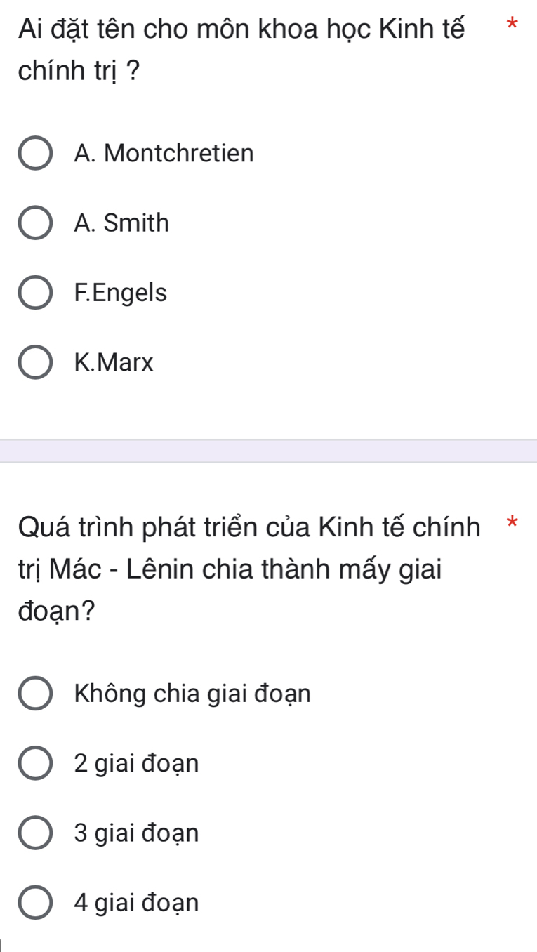 Ai đặt tên cho môn khoa học Kinh tế *
chính trị ?
A. Montchretien
A. Smith
F.Engels
K.Marx
Quá trình phát triển của Kinh tế chính*
trị Mác - Lênin chia thành mấy giai
đoạn?
Không chia giai đoạn
2 giai đoạn
3 giai đoạn
4 giai đoạn