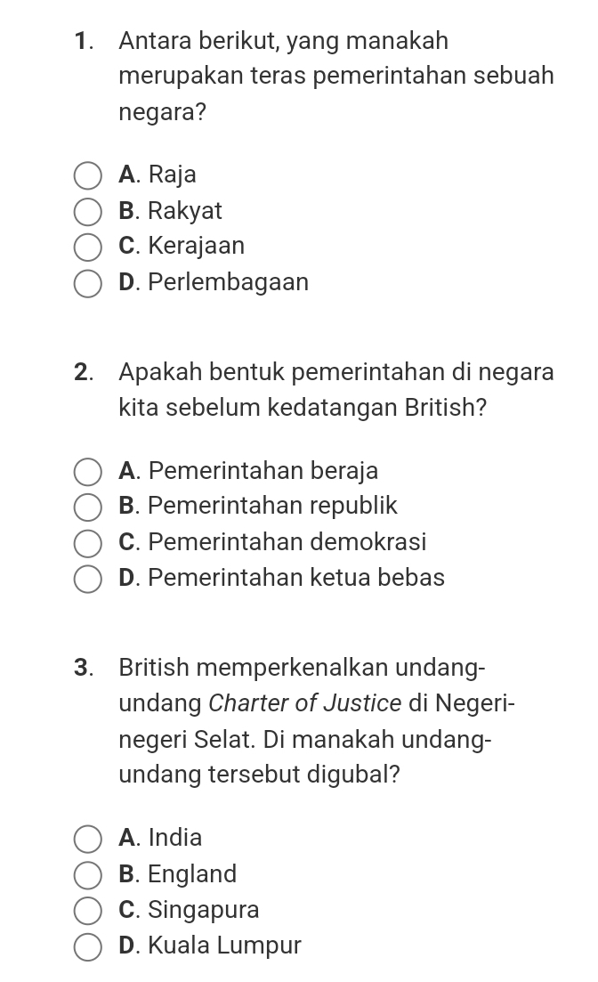 Antara berikut, yang manakah
merupakan teras pemerintahan sebuah
negara?
A. Raja
B. Rakyat
C. Kerajaan
D. Perlembagaan
2. Apakah bentuk pemerintahan di negara
kita sebelum kedatangan British?
A. Pemerintahan beraja
B. Pemerintahan republik
C. Pemerintahan demokrasi
D. Pemerintahan ketua bebas
3. British memperkenalkan undang-
undang Charter of Justice di Negeri-
negeri Selat. Di manakah undang-
undang tersebut digubal?
A. India
B. England
C. Singapura
D. Kuala Lumpur