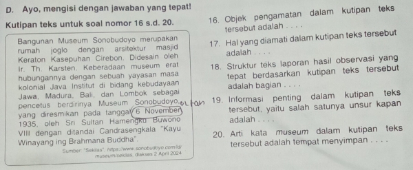 Ayo, mengisi dengan jawaban yang tepat! 
Kutipan teks untuk soal nomor 16 s.d. 20. 16. Objek pengamatan dalam kutipan teks 
Bangunan Museum Sonobudoyo merupakan tersebut adalah 
rumah joglo dengan arsitektur masjid 17. Hal yang diamati dalam kutipan teks tersebut 
Keraton Kasepuhan Cirebon. Didesain oleh adaiah 
Ir. Th. Karsten. Keberadaan museum erat 
hubungannya dengan sebuah yayasan masa 18. Struktur teks laporan hasil observasi yang 
kolonial Java Institut di bidang kebudayaan tepat berdasarkan kutipan teks tersebut 
Jawa, Madura, Bali, dan Lombok sebagai adalah bagian . . . . 
pencetus berdirinya Museum Sonobudoyo 19. Informasi penting dalam kutipan teks 
yang diresmikan pada tanggal 6 November tersebut, yaitu salah satunya unsur kapan 
1935, oleh Sri Sultan Hamengku Buwono adalah . . . . 
VIII dengan ditandai Candrasengkala 'Kayu 
Winayang ing Brahmana Buddha". 20. Arti kata museum dalam kutipan teks 
Sumber: "Sekilas",https://www.sonobudoyo.comvld> tersebut adalah tempat menyimpan . . . . 
museum/sekilas, diakses 2 April 2024