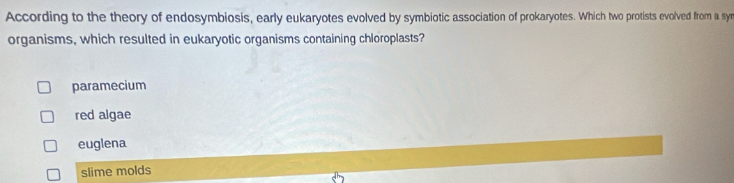 According to the theory of endosymbiosis, early eukaryotes evolved by symbiotic association of prokaryotes. Which two protists evolved from a syr
organisms, which resulted in eukaryotic organisms containing chloroplasts?
paramecium
red algae
euglena
slime molds