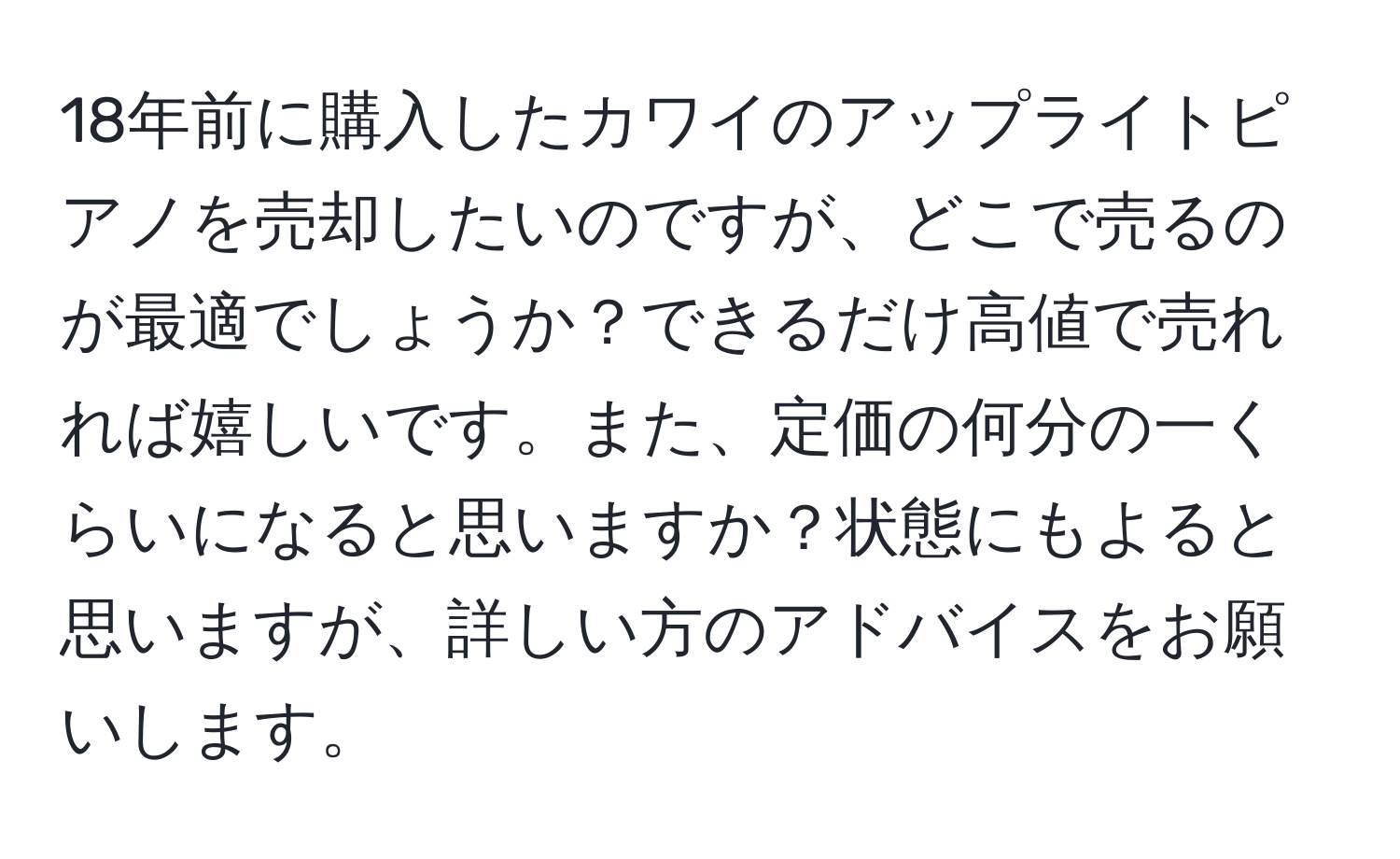 18年前に購入したカワイのアップライトピアノを売却したいのですが、どこで売るのが最適でしょうか？できるだけ高値で売れれば嬉しいです。また、定価の何分の一くらいになると思いますか？状態にもよると思いますが、詳しい方のアドバイスをお願いします。