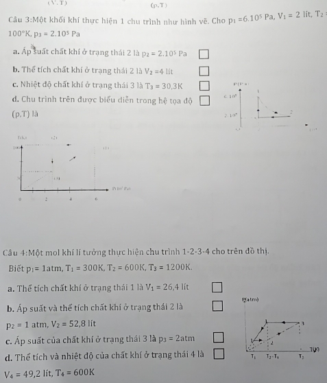 (V,T)
(p,T)
Câu 3:Mhat O khối khí thực hiện 1 chu trình như hình vẽ. Cho p_1=6.10^5Pa, V_1=2 lít, T_2
100°K, p_3=2.10^5Pa
a. Áp suất chất khí ở trạng thái 2 là p_2=2.10^5Pa
b. Thể tích chất khí ở trạng thái 2 là V_2=41ft
c. Nhiệt độ chất khí ở trạng thái 3 là T_3=30,3K F'(+)
d. Chu trình trên được biểu diễn trong hệ tọa độ
(p,T) là c10°
2.10°
T ki (2) 
. 
B i Pai 
。 √ 4 6 
Câu 4: Mhat Q ột mol khí lí tưởng thực hiện chu trình 1-2-3-4 cho trên đồ thị. 
Biết p_1=1atm, T_1=300K, T_2=600K, T_3=1200K. 
a. Thể tích chất khí ở trạng thái 1 là V_1=26,4lit
b. Áp suất và thể tích chất khí ở trạng thái 2 là atm)
p_2=1atm, V_2=52,8 lít 3 
c. Áp suất của chất khí ở trạng thái 3 là p_3=2atm
2 
1 
d. Thể tích và nhiệt độ của chất khí ở trạng thái 4 là T_1 T_2-T_1 T_3
V_4=49,2lit, T_4=600K