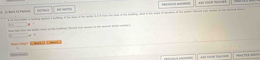 DETAILS MY NOTES PREVIOUS ANSWERS ASK YOUR TEACHER 
PRACTICE ANOT 
A 2.3-foot ladder is leaning against a building. If the base of the ladder is 6 ft from the base of the building, what is the angle of elevation of the ladder? (Round your answer to one decimal place.) 
745 
How high does the ladder reach on the building? (Round your answer to the nearest whole number.)
22 ft
Need Help? Read 1 V 
D 
Submil Aswe 
PREVIOUS ANSWERS ASK YOUR TEACHER PRACTICE ANOTI