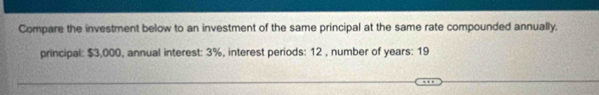 Compare the investment below to an investment of the same principal at the same rate compounded annually. 
principal: $3,000, annual interest: 3%, interest periods: 12 , number of years : 19