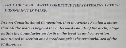 TRUE OR FALSE: WRITE CORRECT IF THE STATEMENT IS TRUE, 
WRONG IF IT IS FALSE. 
In 1971 Constitutional Convention, that in Article 1 Section 2 states 
that All the waters beyond the outermost islands of the archipelago 
within the boundaries set forth in the treaties and convention 
mentioned in section one hereof comprise the territorial sea of the 
Philippines.