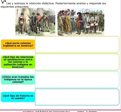 Lee y subraya la intención didáctica. Posteriormente analiza y responde las 
siguie 
¿Qué parte colonizo 
Inglaterra en América? 
¿Qué tipo de relaciones 
se establecieron entre los colones y la 
población indígena en 
América? 
¿Cómo eran tratados los 
indigenas en la época 
colonial? 
¿Qué tipo de historia es 
el cuento?