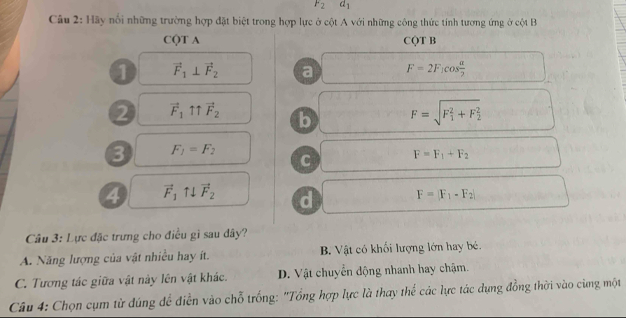 F_2d_1
Câu 2: Hãy nổi những trường hợp đặt biệt trong hợp lực ở cột A với những công thức tính tương ứng ở cột B
CQT A CQT B
1 vector F_1⊥ vector F_2
a
F=2F_1cos  alpha /2 
2 vector F_1uparrow uparrow vector F_2
b
F=sqrt (F_1)^2+F_2^2
3 F_1=F_2
C
F=F_1+F_2
4 vector F_1uparrow downarrow vector F_2
d
F=|F_1-F_2|
Câu 3: Lực đặc trưng cho điều gì sau dây?
A. Năng lượng của vật nhiều hay ít. B. Vật có khối lượng lớn hay bé.
C. Tương tác giữa vật này lên vật khác. D. Vật chuyển động nhanh hay chậm.
Câu 4: Chọn cụm từ dúng để điễn vào chỗ trống: "Tổng hợp lực là thay thế các lực tác dụng đồng thời vào cùng một