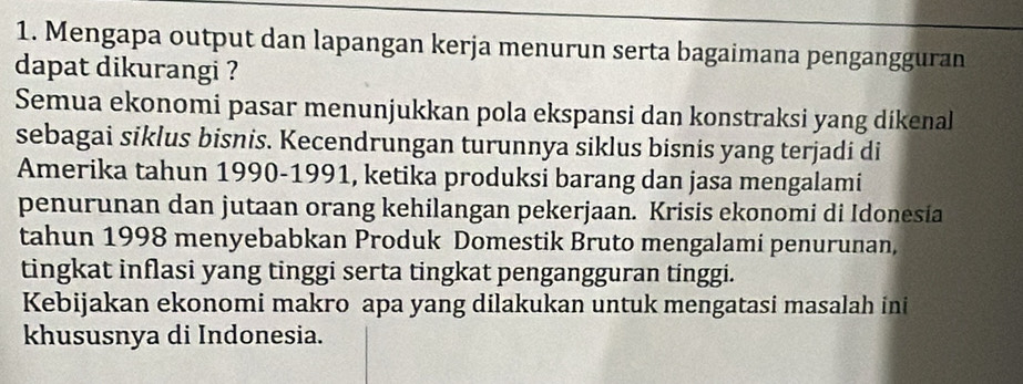 Mengapa output dan lapangan kerja menurun serta bagaimana pengangguran 
dapat dikurangi ? 
Semua ekonomi pasar menunjukkan pola ekspansi dan konstraksi yang dikenal 
sebagai siklus bisnis. Kecendrungan turunnya siklus bisnis yang terjadi di 
Amerika tahun 1990-1991, ketika produksi barang dan jasa mengalami 
penurunan dan jutaan orang kehilangan pekerjaan. Krisis ekonomi di Idonesia 
tahun 1998 menyebabkan Produk Domestik Bruto mengalami penurunan, 
tingkat inflasi yang tinggi serta tingkat pengangguran tinggi. 
Kebijakan ekonomi makro apa yang dilakukan untuk mengatasi masalah ini 
khususnya di Indonesia.