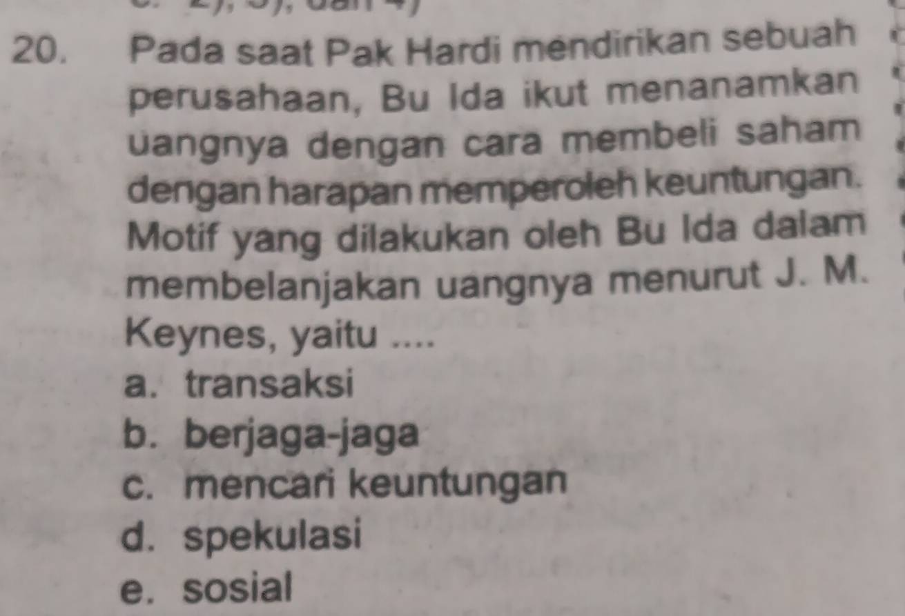 Pada saat Pak Hardi mendirikan sebuah
perusahaan, Bu Ida ikut menanamkan
uangnya dengan cara membeli saham
dengan harapan memperoleh keuntungan.
Motif yang dilakukan oleh Bu Ida dalam
membelanjakan uangnya menurut J. M.
Keynes, yaitu ....
a. transaksi
b. berjaga-jaga
c. mencari keuntungan
d. spekulasi
e. sosial