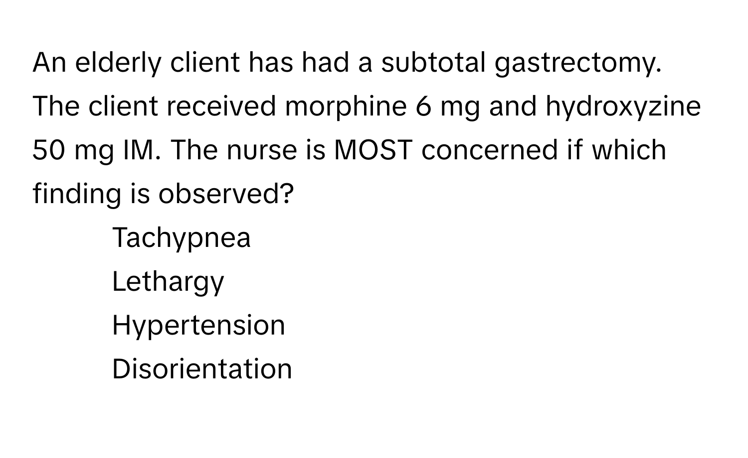 An elderly client has had a subtotal gastrectomy. The client received morphine 6 mg and hydroxyzine 50 mg IM. The nurse is MOST concerned if which finding is observed?

1. Tachypnea
2. Lethargy
3. Hypertension
4. Disorientation