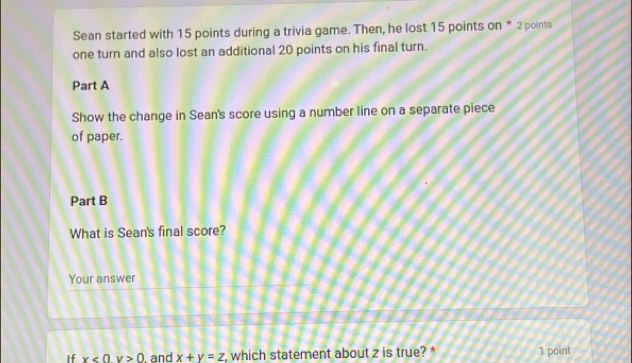 Sean started with 15 points during a trivia game. Then, he lost 15 points on * 2 points
one turn and also lost an additional 20 points on his final turn.
Part A
Show the change in Sean's score using a number line on a separate piece
of paper.
Part B
What is Sean's final score?
Your answer
If x<0y>0. and x+y=z , which statement about z is true? * 1 point