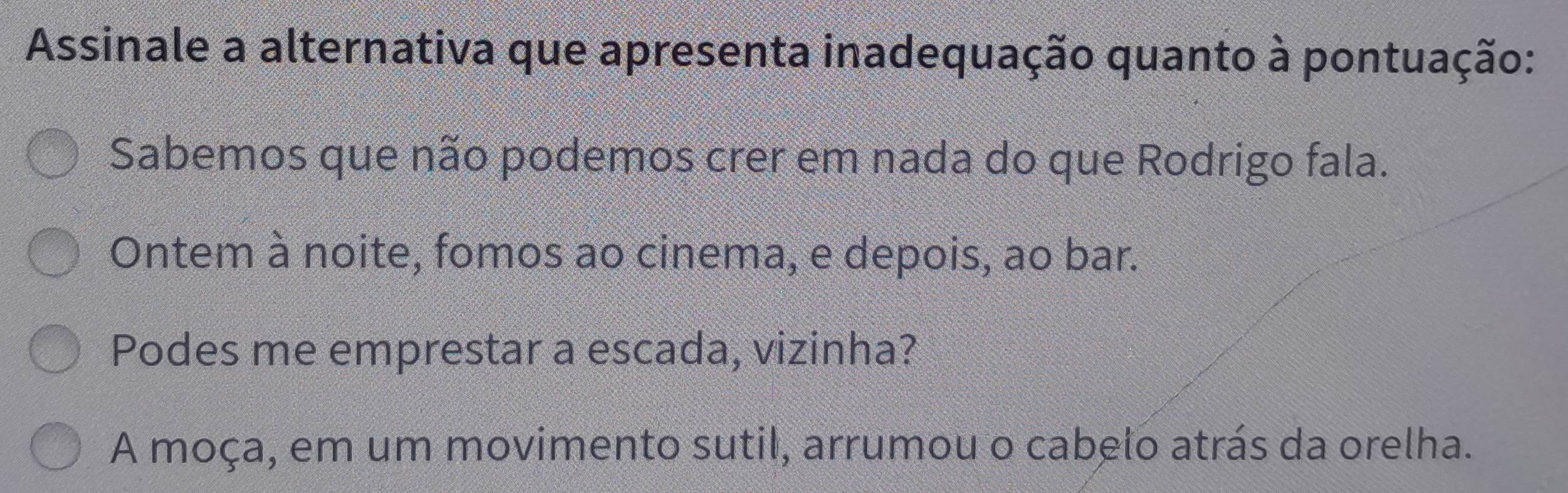 Assinale a alternativa que apresenta inadequação quanto à pontuação:
Sabemos que não podemos crer em nada do que Rodrigo fala.
Ontem à noite, fomos ao cinema, e depois, ao bar.
Podes me emprestar a escada, vizinha?
A moça, em um movimento sutil, arrumou o cabelo atrás da orelha.