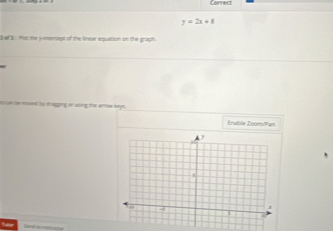 Correct
y=2x+8
2 of 3 : Plot the y -intersept of the linear equation on the graph. 
g or using the arrow keys. 
Enable Zoomv/Pan 
futor Send to atamer