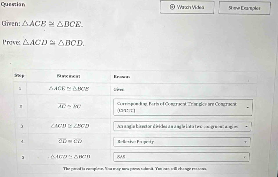 Question Watch Video Show Examples 
Given: △ ACE≌ △ BCE. 
Prove: △ ACD≌ △ BCD. 
Step Statement Reason 
1 △ ACE≌ △ BCE Given 
2
overline AC≌ overline BC
Corresponding Parts of Congruent Triangles are Congruent 
(CPCTC) 
3 ∠ ACD≌ ∠ BCD An angle bisector divides an angle into two congruent angles
overline CD≌ overline CD
4 Reflexive Property 
5 △ ACD≌ △ BCD SAS 
The proof is complete. You may now press submit. You can still change reasons.