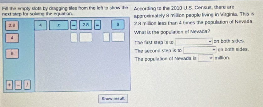 Fill the empty slots by dragging tiles from the left to show the According to the 2010 U.S. Census, there are
next step for solving the equation.
approximately 8 million people living in Virginia. This is
2.8 4 x 2.8 = B 2.8 million less than 4 times the population of Nevada.
4
□ □° □ □ What is the population of Nevada?
The first step is to □ on both sides.
B
The second step is to □ on both sides.
The population of Nevada is □ million
+
Show result