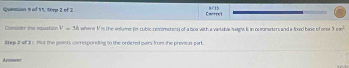 9/15 
Question 9 of 11, Step 2 of 2 Correct 
Comsider the equation V=5h where V is the volume (in cubic centimeters) of a box with a variable height A in centimeters and a fixed base of area 5cm^2
Step 2 of 2 : Plot the points corresponding to the ordered pairs from the previous part. 
Answer