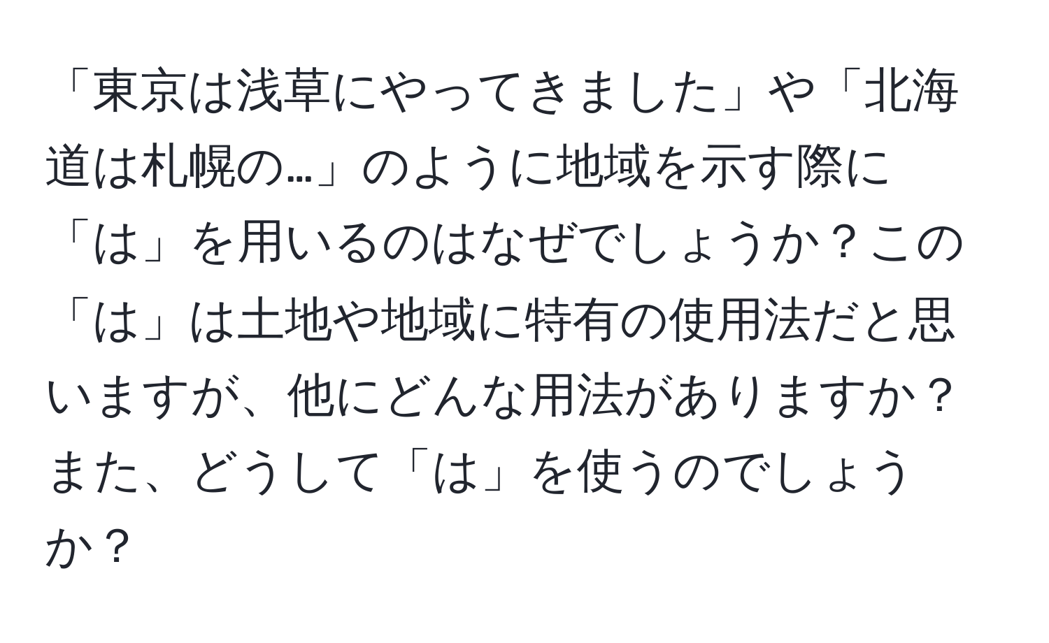 「東京は浅草にやってきました」や「北海道は札幌の…」のように地域を示す際に「は」を用いるのはなぜでしょうか？この「は」は土地や地域に特有の使用法だと思いますが、他にどんな用法がありますか？また、どうして「は」を使うのでしょうか？