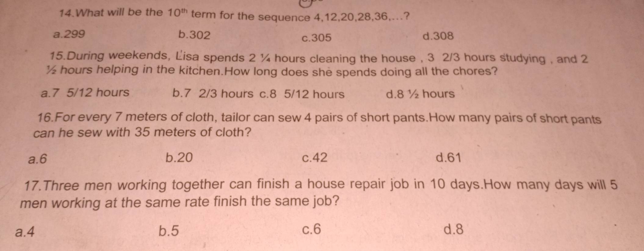 What will be the 10^(th) term for the sequence 4, 12, 20, 28, 36,...?
a. 299 b. 302 d. 308
c. 305
15.During weekends, Lisa spends 2 ¼ hours cleaning the house , 3 2/3 hours studying , and 2
½ hours helping in the kitchen.How long does she spends doing all the chores?
a. 7 5/12 hours b. 7 2/3 hours c. 8 5/12 hours d. 8 ½ hours
16.For every 7 meters of cloth, tailor can sew 4 pairs of short pants.How many pairs of short pants
can he sew with 35 meters of cloth?
a. 6 b. 20 c. 42 d. 61
17.Three men working together can finish a house repair job in 10 days.How many days will 5
men working at the same rate finish the same job?
a. 4 b. 5 c. 6 d. 8