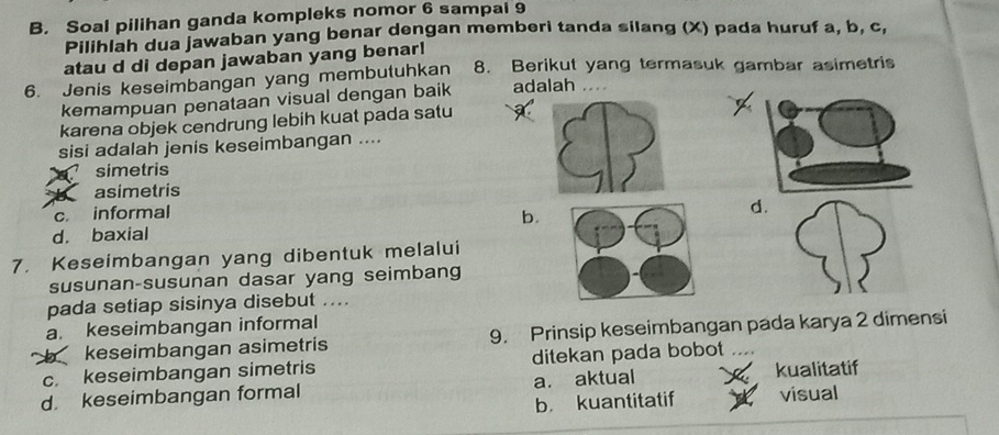 Soal pilihan ganda kompleks nomor 6 sampal 9
Pilihlah dua jawaban yang benar dengan memberi tanda silang (X) pada huruf a, b, c,
atau d di depan jawaban yang benar!
6. Jenis keseimbangan yang membutuhkan 8. Berikut yang termasuk gambar asimetris
kemampuan penataan visual dengan baik adalah ...
karena objek cendrung lebih kuat pada satu
sisi adalah jenis keseimbangan ....
simetris
b asimetris
c. informal
d. baxial b.d
7. Keseimbangan yang dibentuk melalui
susunan-susunan dasar yang seimbang
pada setiap sisinya disebut ....
a. keseimbangan informal
b keseimbangan asimetris 9. Prinsip keseimbangan pada karya 2 dimensi
c. keseimbangan simetris ditekan pada bobot
d keseimbangan formal a. aktual kualitatif
b kuantitatif visual