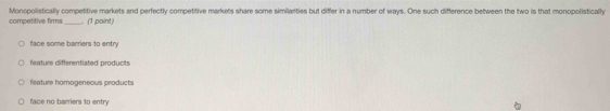 competitive firms Monopolistically competitive markets and perfectly competitive markets share some similarities but differ in a number of ways. One such difference between the two is that monopolistically
(1,point)
face some barriers to entry
feature differentiated products
feature homogeneous products
face no barriers to entry