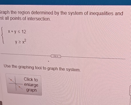 Graph the region determined by the system of inequalities and 
ist all points of intersection.
beginarrayl x+y≤ 12 y≥ x^2endarray.
Use the graphing tool to graph the system. 
Click to 
enlarge 
graph