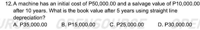 A machine has an initial cost of P50,000.00 and a salvage value of P10,000.00
after 10 years. What is the book value after 5 years using straight line
depreciation?
A. P35,000.00 B. P15,000.00 C. P25,000.00 D. P30,000.00