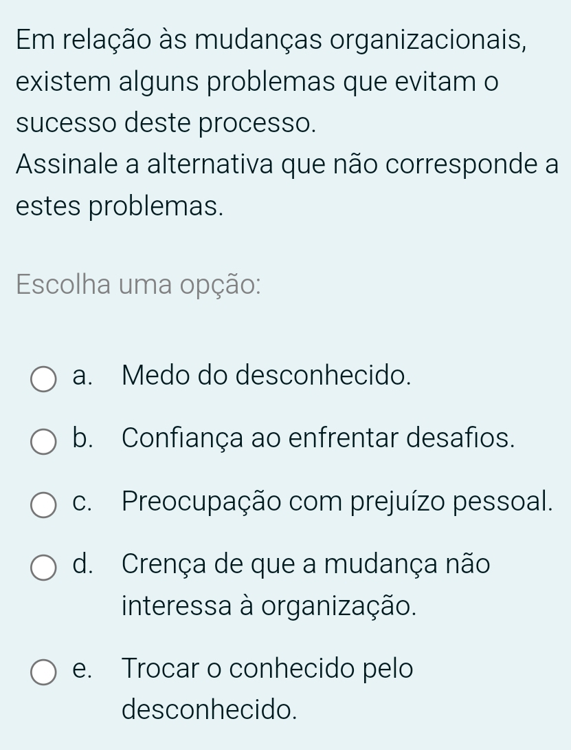 Em relação às mudanças organizacionais,
existem alguns problemas que evitam o
sucesso deste processo.
Assinale a alternativa que não corresponde a
estes problemas.
Escolha uma opção:
a. Medo do desconhecido.
b. Confiança ao enfrentar desafios.
c. Preocupação com prejuízo pessoal.
d. Crença de que a mudança não
interessa à organização.
e. Trocar o conhecido pelo
desconhecido.