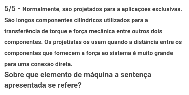 5/5 - Normalmente, são projetados para a aplicações exclusivas. 
São longos componentes cilíndricos utilizados para a 
transferência de torque e força mecânica entre outros dois 
componentes. Os projetistas os usam quando a distância entre os 
componentes que fornecem a força ao sistema é muito grande 
para uma conexão direta. 
Sobre que elemento de máquina a sentença 
apresentada se refere?