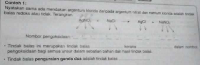 Contoh 1: 
Nyatakan sama ada mendakan argentum klorida daripada argentum nitrat dan natrium klorida adalah tindak 
balas redoks atau tidak. Terangkan.
AgNO + NaCl AgCl+NaNO_3
_ 
__ 
Nombor pengoksidaan:_ 
. Tindak balas ini merupakan tindak balas _kerana_ dalam nombor 
pengoksidaan bagi semua unsur dalam sebatian bahan dan hasil tindak balas. 
Tindak balas penguraian ganda dua adaiah tindak balas_