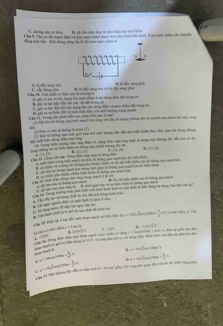 C. đường sức từ tròn. D. độ lớn cảm ứng từ như nhau tại mọi điểm.
Câu 9. Cho sơ đồ mạch điện và kim nam châm được treo như hình bên dưới. Kim nam châm chỉ chuyển
động tịnh tiến . Khi đóng công tắc K thì kim nam châm sẽ
N s
K
A. bị đầy sang trái. B. bị đẩy sang phải.
C. vẫn đứng yên. D. bị đầy sang trái rồi bị đầy sang phải.
Câu 10. Tính chất cơ bản của từ trường là
A. gây ra lực từ tác dụng lên nam châm hoặc dòng điện đặt trong nó.
B. gây ra lực hấp dẫn lên các vật đặt trong nó.
C. gây ra lực đàn hồi tác dụng lên các dòng điện và nam châm đặt trong nó.
D. gây ra sự biến đổi về tính chất điện của môi trường xung quanh.
Câu 11. Trong các phát biểu sau, phát biểu nào là sai?
(1) Độ lớn từ thông qua một mạch kín cảng lớn khi số lượng đường sức từ xuyên qua mạch kín này cảng
nhỏ.
(2) Đơn vị của tử thông là tesla (T),
(3) Khi từ thông qua mặt giới hạn bởi một khung dây dẫn kín biến thiên theo thời gian thì trong khung
dây xuất hiện dòng điện cảm ứng.
(4) Trong hiện tượng cảm ứng điện từ, dòng điện cảm ứng sinh ra trong một khung dây dẫn kín có tác
dụng chống lại sự biến thiên từ thông qua chính khung dây đó. C. (3), (4). D. (1), (4).
A. (1), (2).
B. (2), (3).
Câu 12. Chọn câu sai. Dòng điện cảm ứng là dông điện
A xuất hiện trong một mạch kín khi từ thông qua mạch kín đó biển thiên,
B. có chiều và cường độ không phụ thuộc chiều và tốc độ biển thiên của từ thông qua mạch kín.
C. chỉ tôn tại trong mạch kín trong thời gian từ thông qua mạch kín đó biến thiên.
D. có chiếu phụ thuộc chiêu biển thiên từ thông qua mạch kín.
Cầu 13. Suất điện động cảm ứng trong mạch tỉ lệ với B. tốc độ biến thiên của từ thông qua mạch.
A độ lớn của từ thông qua mạch.
C. độ lớn của cảm ứng từ. D. thời gian xây ra sự biến thiên từ thông qua mạch.
Cầu 14. Trong trường hợp phát hiện mùi khét hoặc khói từ một thiết bị điện đang sử dụng, bạn nên làm gi?
A. Văn tiếp tục sử dụng thiết bị cho đến khi hỏng hoàn toàn.
B. Cắt ngay nguồn điện và ngắt thiết bị khỏi ổ cắm.
C. Sử dụng nước đề dập lửa ngay lập tức.
(t tính bằng s). Giá
D. Vận hành thiết bị ở chế độ cao nhất đề kiểm tra
Câu 15. Điện áp ở hai đầu một đoạn mạch có biểu thức là
trị của u ở thời điểm t=5 ms là u=220sqrt(2)cos (100π t- π /4 )(V)
D. -110sqrt(2)V.
A. -220V. B. 110sqrt(2)V. C. 220V.
Câu 16. Dòng điện chạy qua đoạn mạch xoay chiều có dạng i=2cos (100π t+π /6) A. điện áp giữa hai đầu
đoạn mạch có giá trị hiệu dụng là 10 V, và sớm pha π/6 so với dòng điện. Biểu thức của điện áp giữa hai đầu đoạn mạch là
B. u=10sqrt(2)cos 100π tV.
A. u=10cos (100π t+ π /6 )V.
D. u=10sqrt(2)cos (100π t+ π /3 )V.
C. u=10sqrt(2)cos (100π t- π /3 )V.
Câu 17. Một khung dây dẫn có diện tích S=50cm^2 gồm 250 vòng dây quay đều với tốc độ 3000 vòng/phút