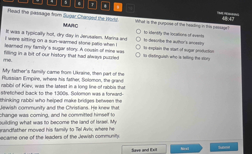 4 5 6 7 8 9 10 
TIME REMAINING 48:47 
Read the passage from Sugar Changed the World. What is the purpose of the heading in this passage? 
MARC to identify the locations of events 
It was a typically hot, dry day in Jerusalem. Marina and to describe the author's ancestry 
I were sitting on a sun-warmed stone patio when I to explain the start of sugar production 
learned my family's sugar story. A cousin of mine was 
filling in a bit of our history that had always puzzled to distinguish who is telling the story 
me. 
My father's family came from Ukraine, then part of the 
Russian Empire, where his father, Solomon, the grand 
rabbi of Kiev, was the latest in a long line of rabbis that 
stretched back to the 1300s. Solomon was a forward- 
thinking rabbi who helped make bridges between the 
Jewish community and the Christians. He knew that 
change was coming, and he committed himself to 
building what was to become the land of Israel. My 
grandfather moved his family to Tel Aviv, where he 
ecame one of the leaders of the Jewish community. 
Save and Exit Next Submit