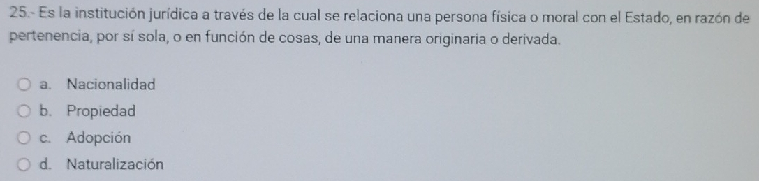 25.- Es la institución jurídica a través de la cual se relaciona una persona física o moral con el Estado, en razón de
pertenencia, por sí sola, o en función de cosas, de una manera originaria o derivada.
a. Nacionalidad
b. Propiedad
c. Adopción
d. Naturalización