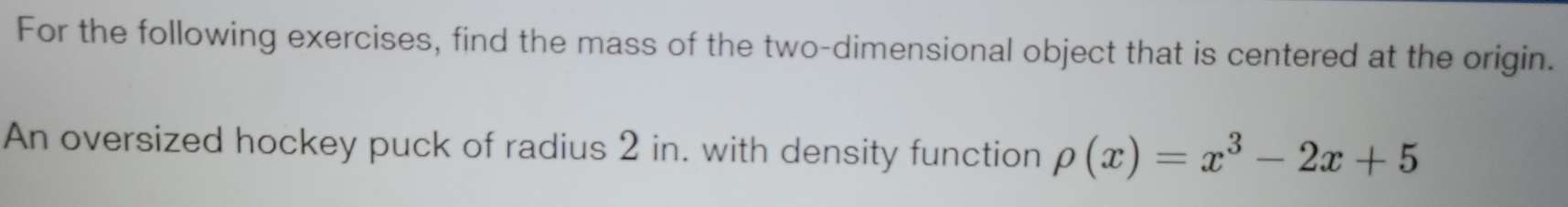 For the following exercises, find the mass of the two-dimensional object that is centered at the origin. 
An oversized hockey puck of radius 2 in. with density function rho (x)=x^3-2x+5