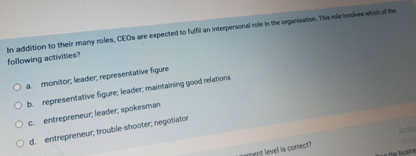 In addition to their many roles, CEOs are expected to fulfil an interpersonal role in the organisation. This role involves which of the
following activities?
a. monitor; leader; representative figure
b. representative figure; leader; maintaining good relations
c. entrepreneur; leader; spokesman
Activ
d. entrepreneur; trouble-shooter; negotiator
Go to
ament level is correct?
th u sine