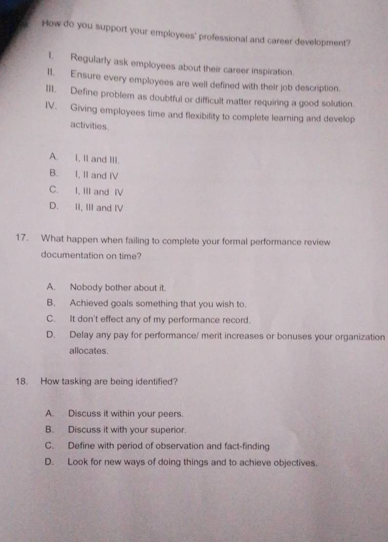 How do you support your employees' professional and career development?
1. Regularly ask employees about their career inspiration.
II. Ensure every employees are well defined with their job description.
III. Define problem as doubtful or difficult matter requiring a good solution.
IV. Giving employees time and flexibility to complete learning and develop
activities.
A. I, II and III.
B. I, II and IV
C. I, III and IV
D. II, III and IV
17. What happen when failing to complete your formal performance review
documentation on time?
A. Nobody bother about it.
B. Achieved goals something that you wish to.
C. It don't effect any of my performance record.
D. Delay any pay for performance/ merit increases or bonuses your organization
allocates.
18. How tasking are being identified?
A. Discuss it within your peers.
B. Discuss it with your superior.
C. Define with period of observation and fact-finding
D. Look for new ways of doing things and to achieve objectives.