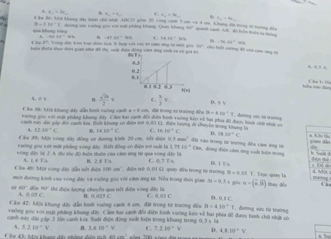 A. e_n=2e_n B. a_n=e_n C. c_n=3c_n D r_12=4t_12
Cầu 36: Một khung đây hình chờ nhật AHCD gồm 20 vòng canh 5 cm và 4 cm. Khung đặt trong từ trường đều
e d B=310^(-1)3 dường vức vuờng góc với mắt phẳng khung. Quay khung 60° quash cansh AB. đó biàn thiên từ thông
qua khung báng
-ABIO=Wh? n -4510^-Wh C. 5410°Wb D. -1610°Wh
Cău 37: Vòng đây kim loại diện tích S hợp với vệc tơ cam ứng từ một góc 30° , cho bời cường độ của cam ứng từ
tiên thiên theo thờ gian như đồ thị, suấi điện động cảm ứng sinh 
A 0.5A
bu]u nào dùn Căn 1 1u
A. o V B.  sqrt(3)S/2 v D. S V
Căn 38: Một khung dây dẫn hình vuỡng canh a=6cm s. đặt trong từ trường đều B=410^(-1)T , đường sức từ trường
vuỡng gọc với mặt phẳng khung đây Cảm hai canh đối điện hình vuống keo về hai phía đề được hình cho nhất cổ
Canh này đài gấp đổi cạnh ksa. Biệt khung có điện trờ 0.01 1. điện lưng di chuyên trong khung là 10^(-1)C D. 18.10^(-4)C ác
A. 12.10^(-1)C B. 14.10^(-1)C C.
Câu 39: Một vòng đây đồng có đường kính 20 cm, tiết diện a mm^2 đặt vào trong từ trường đều cảm ứng từ e
vuông gọc với mặt phẳng vòng đây. Biết đồng có điện trờ suất là 1.7510^(-4) Cm, động điện cảm ứng xuất hiện trong d
vòng đây là 2 A. thi tốc độ biện thiên của cảm ứng từ qua vòng dây là C. 0, 7 T/s D. 1 T/s. đôè
A. 1. 4 T/s H. 2. 8 T/s
 
Cần 40: Một vòng đây dẫn tiết điện 100cm^2 điện trở 0,01 £ quay đều trong từ trường B=0.05T T. Trục quay là g
một đương kinh của vòng đây và vuỡng góc với cảm ứng từ. Nều trong thời gian Delta t=0.5s gòc alpha =(overline n,overline B) thay đổi u
từ 60° đến 90' thi điện lượng chuyển qua tiết điễn vòng đây là C. 0.01 C D. 0,1 C.
A. 0, 05 C. B. 0. 025 C
Cầu 42: Một khung đây dẫn hình vuờng cạnh 6 cm, đặi trong từ trường đều B=4.10^(-1)T đường sức từ trường
vuơng gọc với mặt pháng khung đây. Cảm hai canh đổi điện hình vuỡng kéo về hai phía đề được hình chữ nhật có
cạnh này đài gáp 3 lân canh kia. Suất điện động xuất hiện trong khung trong 0,5 s là
4, 5.210^-V B. 3.610^(·)V C. 7.2.10^(-4)V D. 4.8.10^(-4)V.
C â u 43: Mộr khung đây nhâng diễn tích 40cm^3 '  óm 200 vòng đặt tn a Su
