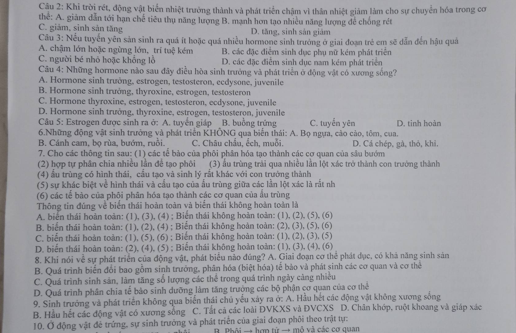Khi trời rét, động vật biến nhiệt trưởng thành và phát triển chậm vì thân nhiệt giảm làm cho sự chuyển hóa trong cơ
thể: A. giảm dẫn tới hạn chế tiêu thụ năng lượng B. mạnh hơn tạo nhiều năng lượng để chống rét
C. giảm, sinh sản tăng D. tăng, sinh sản giảm
Câu 3: Nếu tuyến yên sản sinh ra quá ít hoặc quá nhiều hormone sinh trưởng ở giai đoạn trẻ em sẽ dẫn đến hậu quả
A. chậm lớn hoặc ngừng lớn, trí tuệ kém B. các đặc điểm sinh dục phụ nữ kém phát triển
C. người bé nhỏ hoặc khổng lồ D. các đặc điểm sinh dục nam kém phát triển
Câu 4: Những hormone nào sau đây điều hòa sinh trưởng và phát triển ở động vật có xương sống?
A. Hormone sinh trưởng, estrogen, testosteron, ecdysone, juvenile
B. Hormone sinh trưởng, thyroxine, estrogen, testosteron
C. Hormone thyroxine, estrogen, testosteron, ecdysone, juvenile
D. Hormone sinh trưởng, thyroxine, estrogen, testosteron, juvenile
Câu 5: Estrogen được sinh ra ở: A. tuyến giáp B. buồng trứng C. tuyến yên D. tinh hoàn
6.Những động vật sinh trưởng và phát triển KHÔNG qua biến thái: A. Bọ ngựa, cào cào, tôm, cua.
B. Cánh cam, bọ rùa, bướm, ruồi. C. Châu chấu, ếch, muỗi. D. Cá chép, gà, thỏ, khi.
7. Cho các thông tin sau: (1) các tế bào của phôi phân hóa tạo thành các cơ quan của sâu bướm
(2) hợp tự phân chia nhiều lần đề tạo phôi (3) ấu trùng trải qua nhiều lần lột xác trở thành con trưởng thành
(4) ấu trùng có hình thái, cấu tạo và sinh lý rất khác với con trưởng thành
(5) sự khác biệt về hình thái và cấu tạo của ấu trùng giữa các lần lột xác là rất nh
(6) các tế bào của phôi phân hóa tạo thành các cơ quan của ấu trùng
Thông tin đúng về biến thái hoàn toàn và biến thái không hoàn toàn là
A. biến thái hoàn toàn: (1), (3), (4) ; Biến thái không hoàn toàn: (1), (2), (5), (6)
B. biến thái hoàn toàn: (1), (2), (4) ; Biến thái không hoàn toàn: (2), (3), (5), (6)
C. biến thái hoàn toàn: (1), (5), (6) ; Biến thái không hoàn toàn: (1), (2), (3), (5)
D. biến thái hoàn toàn: (2), (4), (5) ; Biến thái không hoàn toàn: (1), (3), (4), (6)
8. Khi nói về sự phát triển của động vật, phát biểu nào đúng? A. Giai đoạn cơ thể phát dục, có khả năng sinh sản
B. Quá trình biến đổi bao gồm sinh trưởng, phân hóa (biệt hóa) tế bào và phát sinh các cơ quan và cơ thể
C. Quá trình sinh sản, làm tăng số lượng các thể trong quá trình ngày càng nhiều
D. Quá trình phân chia tế bào sinh dưỡng làm tăng trưởng các bộ phận cơ quan của cơ thể
9. Sinh trưởng và phát triển không qua biến thái chủ yếu xảy ra ở: A. Hầu hết các động vật không xương sống
B. Hầu hết các động vật có xương sông C. Tất cả các loài ĐVKXS và ĐVCXS D. Chân khóp, ruột khoang và giáp xác
10. Ở động vật đẻ trứng, sự sinh trưởng và phát triển của giai đoạn phôi theo trật tự:
B Phôi → hợp tử → mô và các cơ quan