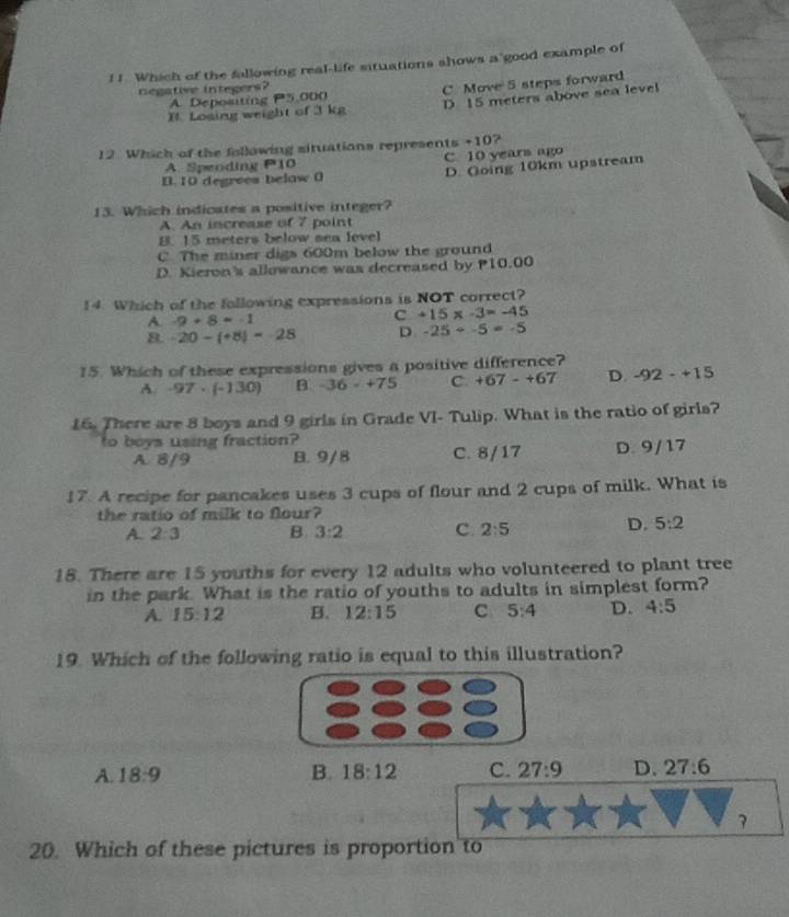 ! ! Which of the fallowing real-life situations shows a good example of
negative integers?
B. Losing weight of 3 kg C Move 5 steps forward
A. Depoating P5,000
D 15 meters above sea level
12 Which of the following situations represents +10?
A. Spending P10 C. 10 years ago
B. 10 degrees below 0 D. Going 10km upstream
13. Which indicates a positive integer?
A. An increase of 7 point
B. 15 meters below sea level
C. The miner digs 600m below the ground
D. Kieron's allowance was decreased by P10.00
14 Which of the following expressions is NOT correct?
A -9+8=-1
C +15* -3=-45
B. -20-(+8)=-28 D. -25+-5=-5
15. Which of these expressions gives a positive difference?
A. -97· (-130) -36-+75 C. +67-+67 D. -92-+15
16. There are 8 boys and 9 girls in Grade VI- Tulip. What is the ratio of girls?
to boys using fraction?
A. 8/9 B. 9/8 C. 8/17 D. 9/ 17
17. A recipe for pancakes uses 3 cups of flour and 2 cups of milk. What is
the ratio of milk to flour?
A. 2:3 B. 3:2 C. 2:5
D. 5:2
18. There are 15 youths for every 12 adults who volunteered to plant tree
in the park. What is the ratio of youths to adults in simplest form?
A. 15:12 B. 12:15 C 5:4 D. 4:5
19. Which of the following ratio is equal to this illustration?
A. 18:9 B. 18:12 C. 27:9 D. 27:6
3
20. Which of these pictures is proportion to